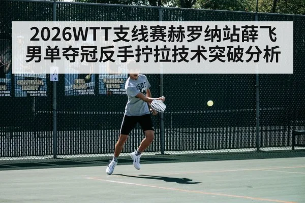 2026WTT支线赛赫罗纳站薛飞男单夺冠反手拧拉技术突破分析（jiuyou）