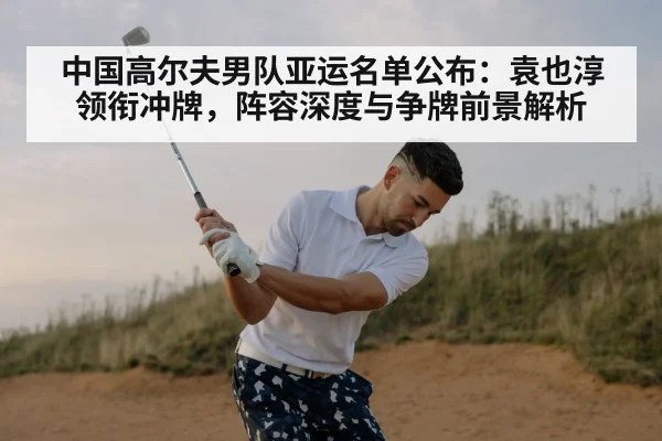 中国高尔夫男队亚运名单公布：袁也淳领衔冲牌，阵容深度与争牌前景解析