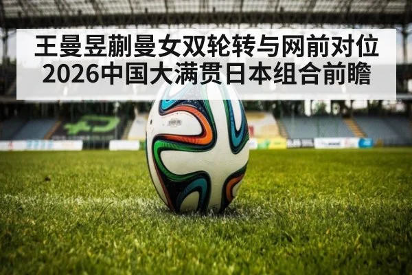 王曼昱蒯曼女双轮转与网前对位 2026中国大满贯日本组合前瞻（jiuyou）